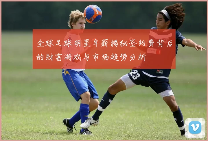 全球足球明星年薪揭秘签约费背后的财富游戏与市场趋势分析