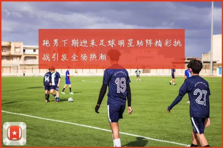 跑男下期迎来足球明星助阵精彩挑战引发全场热潮