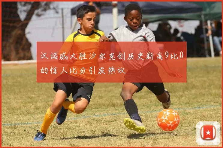 汉诺威大胜沙尔克创历史新高9比0的惊人比分引发热议