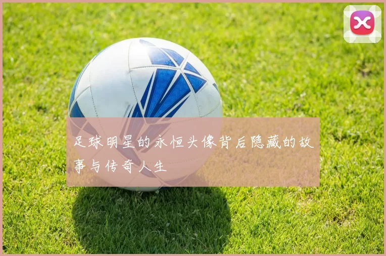 足球明星的永恒头像背后隐藏的故事与传奇人生