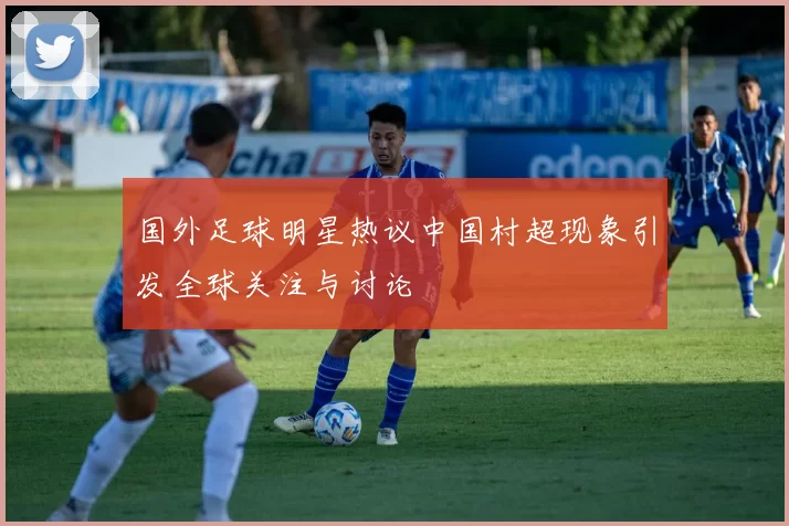 国外足球明星热议中国村超现象引发全球关注与讨论