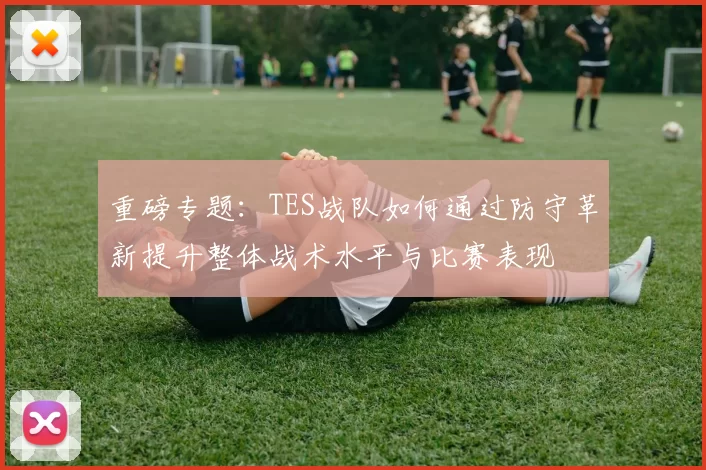 重磅专题：TES战队如何通过防守革新提升整体战术水平与比赛表现