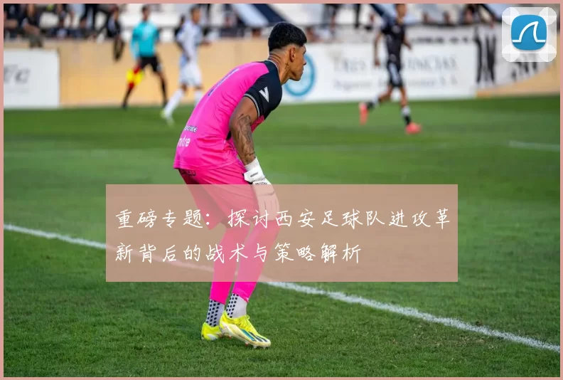 重磅专题：探讨西安足球队进攻革新背后的战术与策略解析