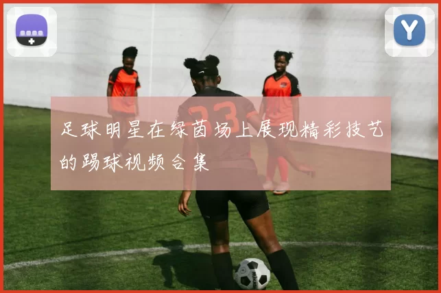 足球明星在绿茵场上展现精彩技艺的踢球视频合集