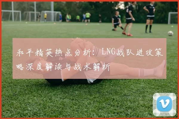 和平精英热点分析：LNG战队进攻策略深度解读与战术解析