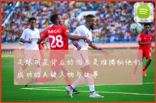 足球明星背后的伯乐是谁揭秘他们成功的关键人物与故事