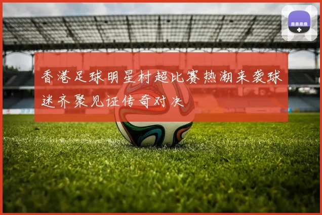 香港足球明星村超比赛热潮来袭球迷齐聚见证传奇对决