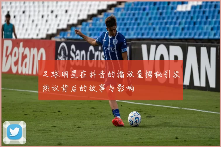 足球明星在抖音的播放量揭秘引发热议背后的故事与影响
