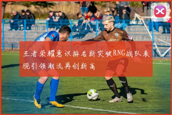 王者荣耀意识排名新突破RNG战队表现引领潮流再创新高