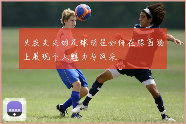 头发尖尖的足球明星如何在绿茵场上展现个人魅力与风采