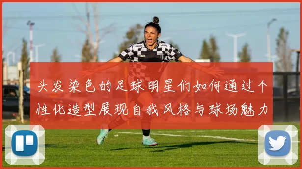 头发染色的足球明星们如何通过个性化造型展现自我风格与球场魅力