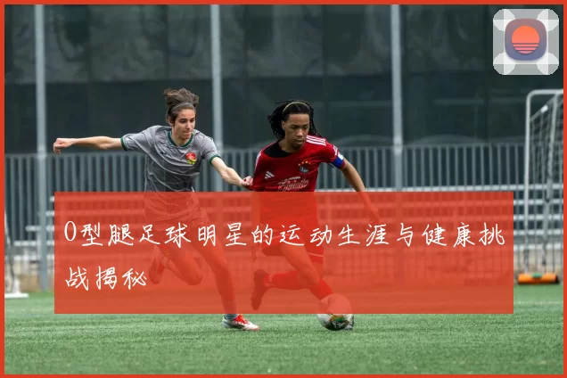 O型腿足球明星的运动生涯与健康挑战揭秘