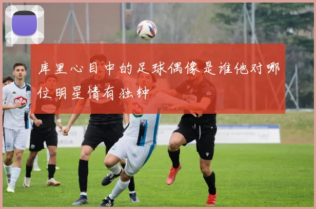 库里心目中的足球偶像是谁他对哪位明星情有独钟