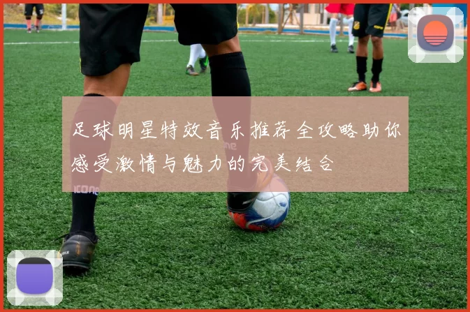 足球明星特效音乐推荐全攻略助你感受激情与魅力的完美结合