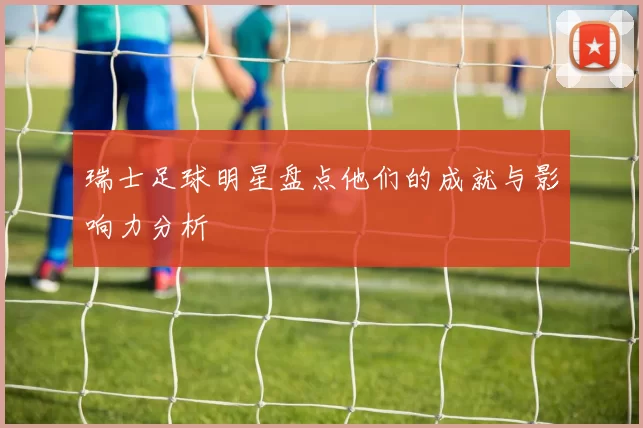 瑞士足球明星盘点他们的成就与影响力分析