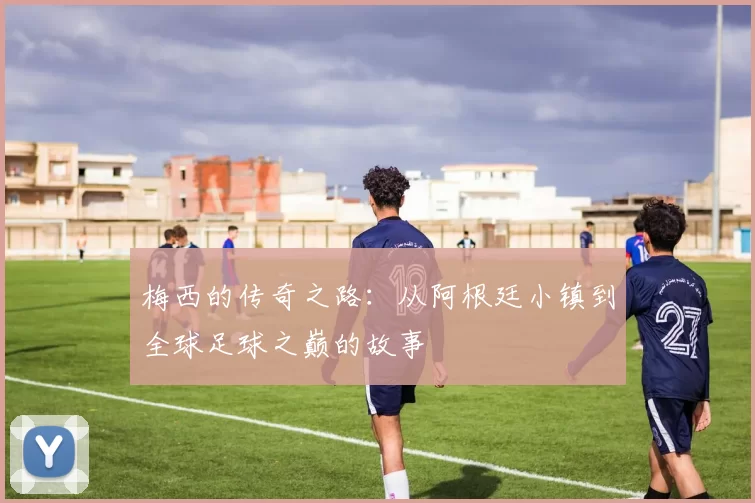 梅西的传奇之路：从阿根廷小镇到全球足球之巅的故事