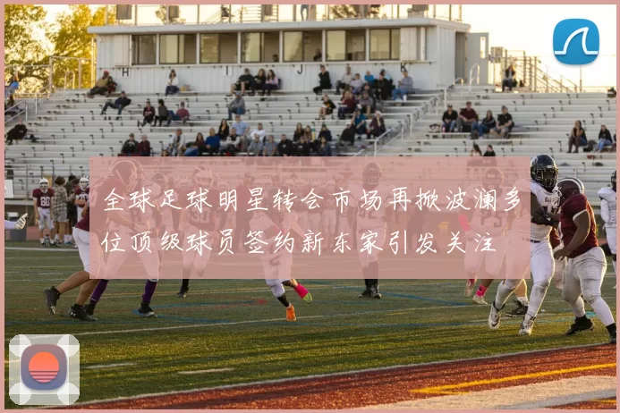 全球足球明星转会市场再掀波澜多位顶级球员签约新东家引发关注