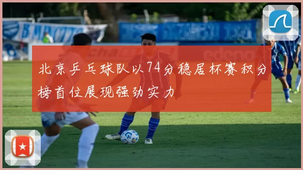 北京乒乓球队以74分稳居杯赛积分榜首位展现强劲实力