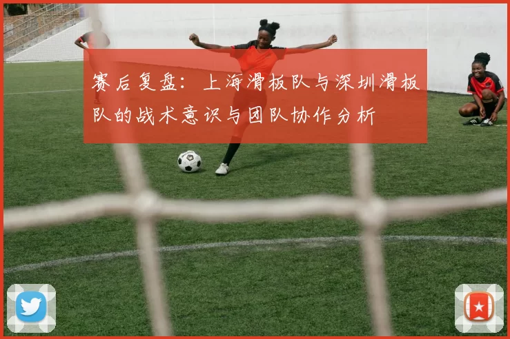 赛后复盘：上海滑板队与深圳滑板队的战术意识与团队协作分析