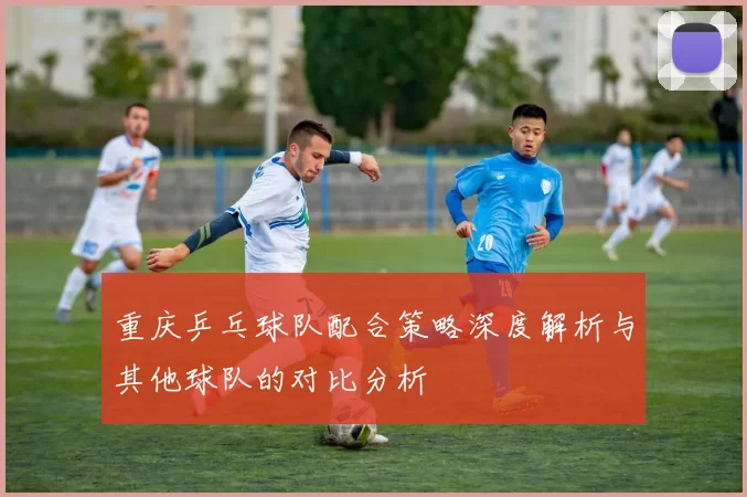重庆乒乓球队配合策略深度解析与其他球队的对比分析