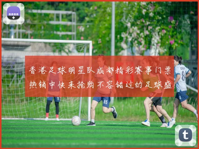 香港足球明星队成都精彩赛事门票热销中快来抢购不容错过的足球盛宴