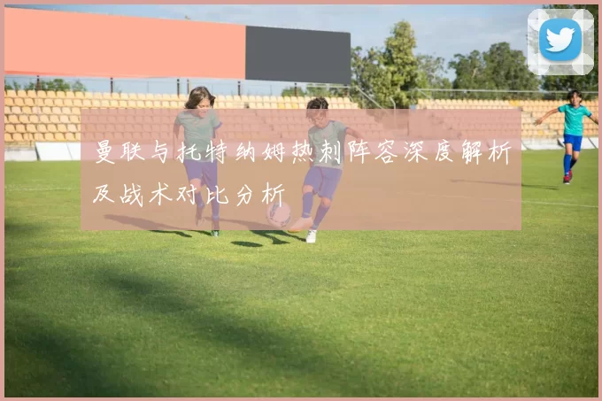 曼联与托特纳姆热刺阵容深度解析及战术对比分析