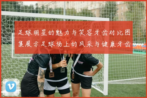 足球明星的魅力与笑容牙齿对比图集展示足球场上的风采与健康牙齿的重要性