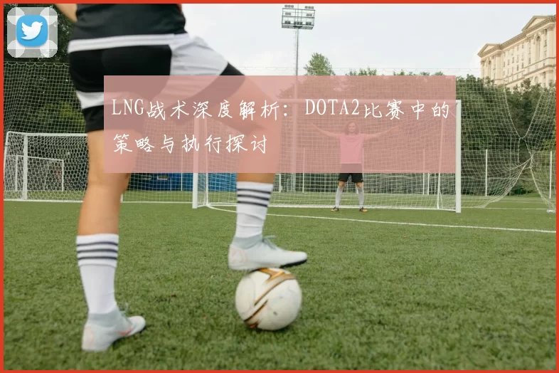LNG战术深度解析：DOTA2比赛中的策略与执行探讨