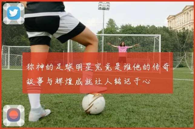 称神的足球明星究竟是谁他的传奇故事与辉煌成就让人铭记于心