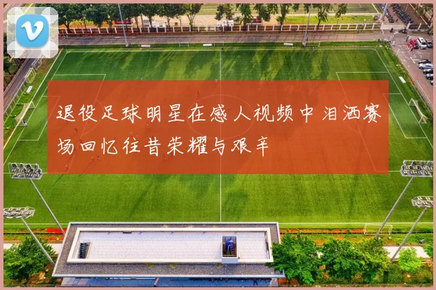 退役足球明星在感人视频中泪洒赛场回忆往昔荣耀与艰辛