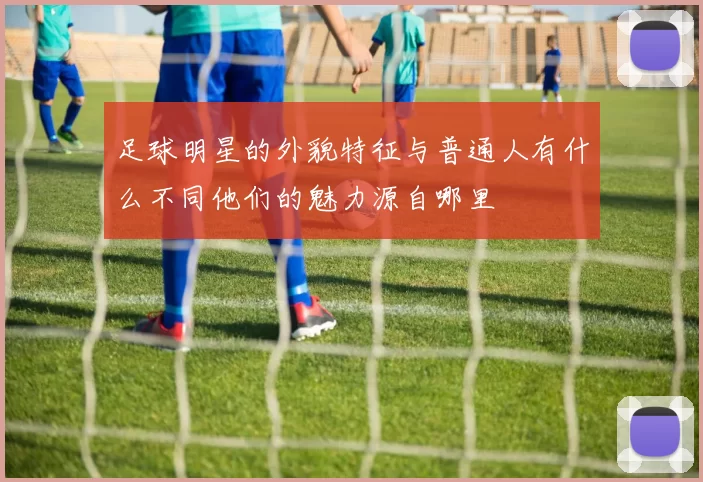 足球明星的外貌特征与普通人有什么不同他们的魅力源自哪里