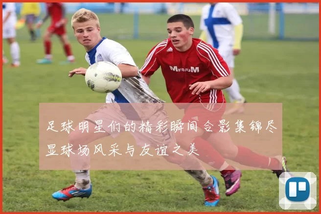 足球明星们的精彩瞬间合影集锦尽显球场风采与友谊之美