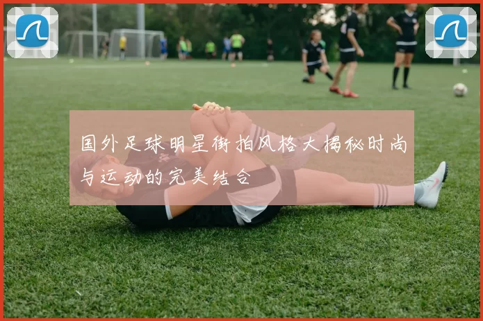 国外足球明星街拍风格大揭秘时尚与运动的完美结合