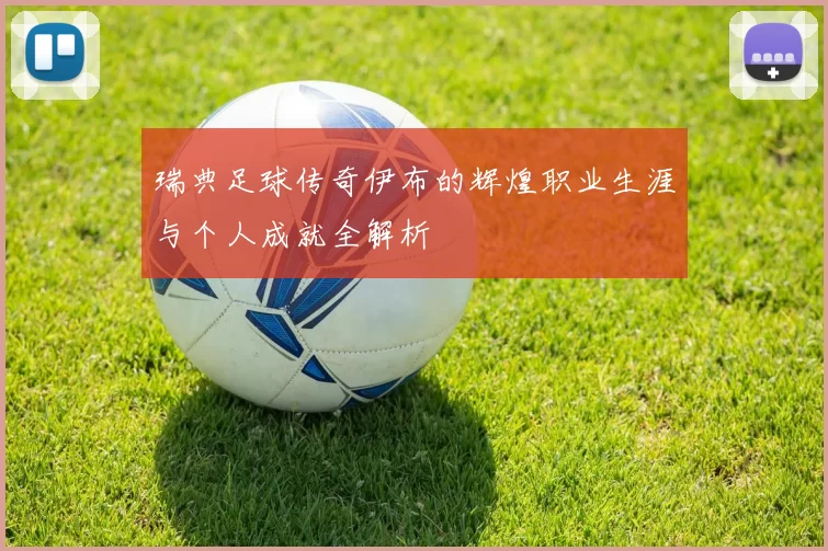 瑞典足球传奇伊布的辉煌职业生涯与个人成就全解析