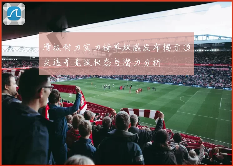 滑板耐力实力榜单权威发布揭示顶尖选手竞技状态与潜力分析