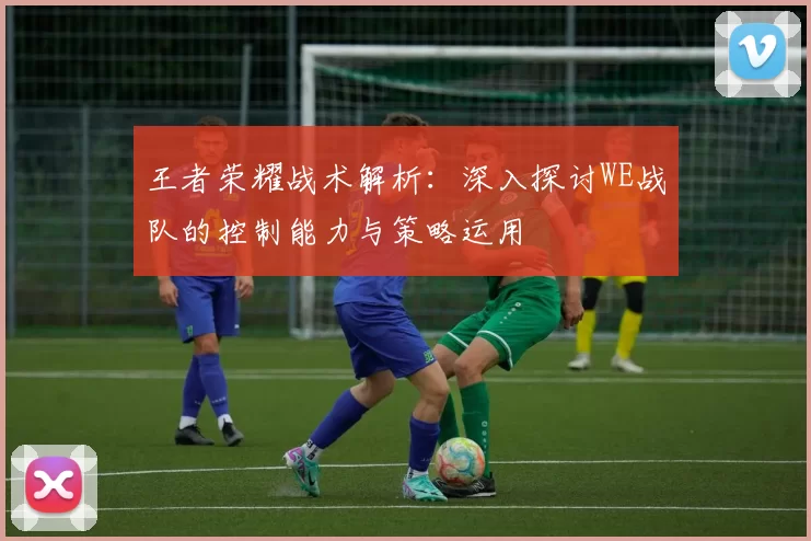 王者荣耀战术解析：深入探讨WE战队的控制能力与策略运用